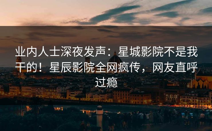 业内人士深夜发声:星城影院不是我干的!星辰影院全网疯传,网友直呼过瘾