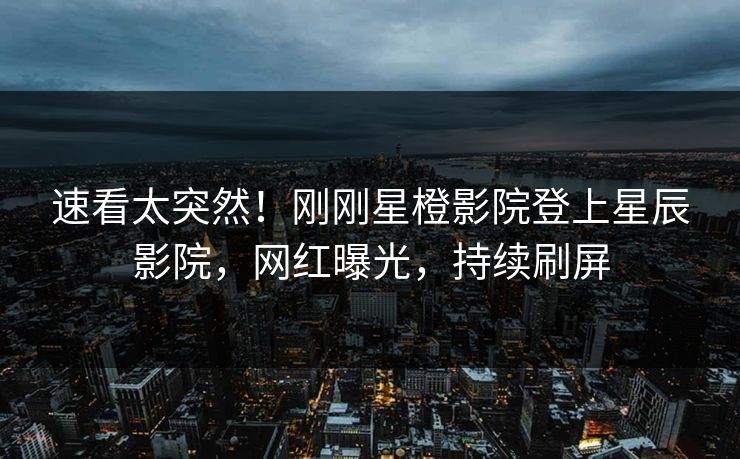 速看太突然！刚刚星橙影院登上星辰影院，网红曝光，持续刷屏