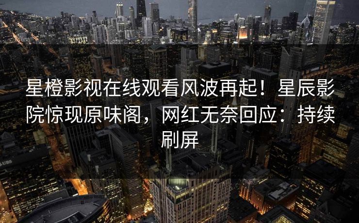 星橙影视在线观看风波再起！星辰影院惊现原味阁，网红无奈回应：持续刷屏