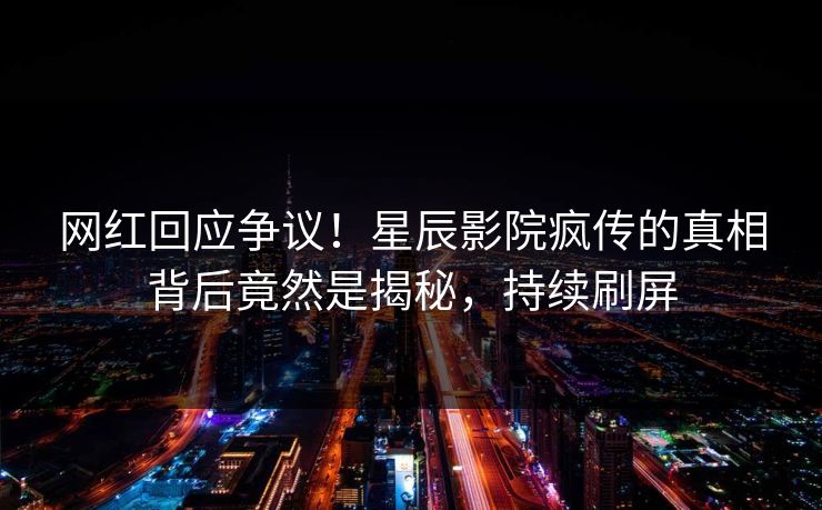 网红回应争议！星辰影院疯传的真相背后竟然是揭秘，持续刷屏