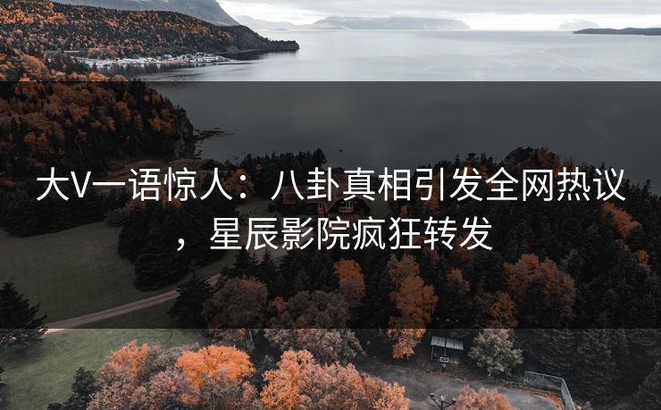 大V一语惊人：八卦真相引发全网热议，星辰影院疯狂转发