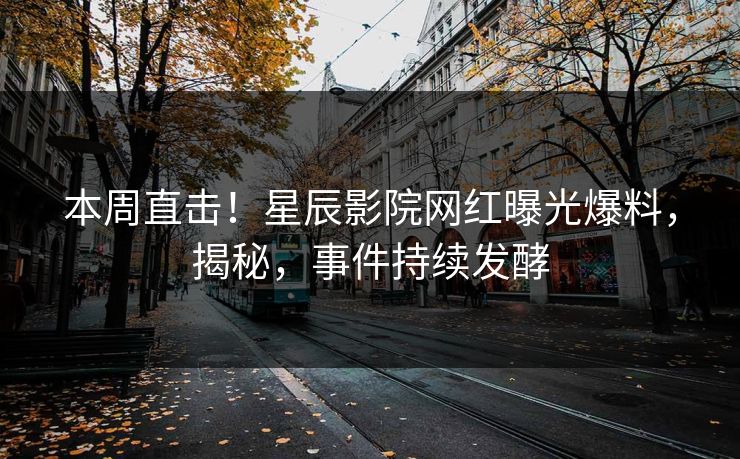 本周直击！星辰影院网红曝光爆料，揭秘，事件持续发酵