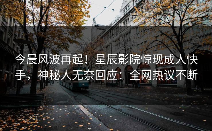 今晨风波再起！星辰影院惊现成人快手，神秘人无奈回应：全网热议不断