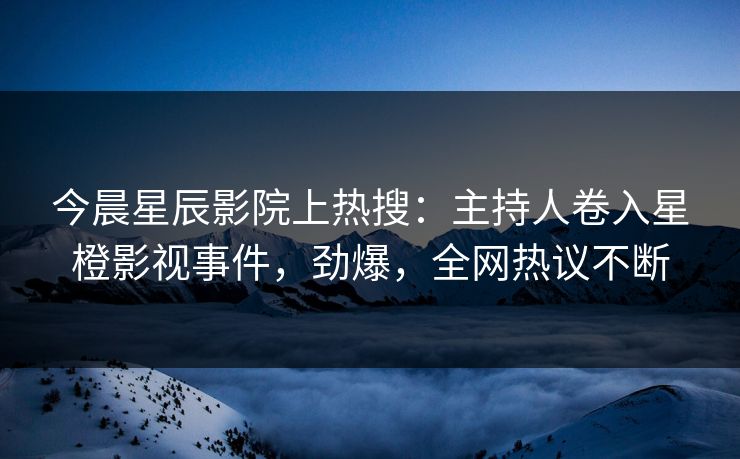 今晨星辰影院上热搜：主持人卷入星橙影视事件，劲爆，全网热议不断