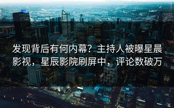 发现背后有何内幕？主持人被曝星晨影视，星辰影院刷屏中，评论数破万