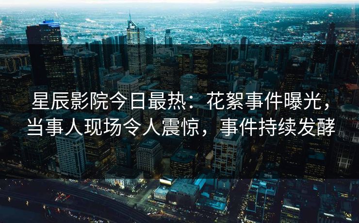 星辰影院今日最热：花絮事件曝光，当事人现场令人震惊，事件持续发酵