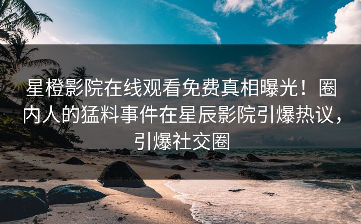 星橙影院在线观看免费真相曝光！圈内人的猛料事件在星辰影院引爆热议，引爆社交圈