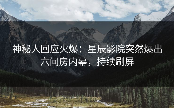 神秘人回应火爆：星辰影院突然爆出六间房内幕，持续刷屏