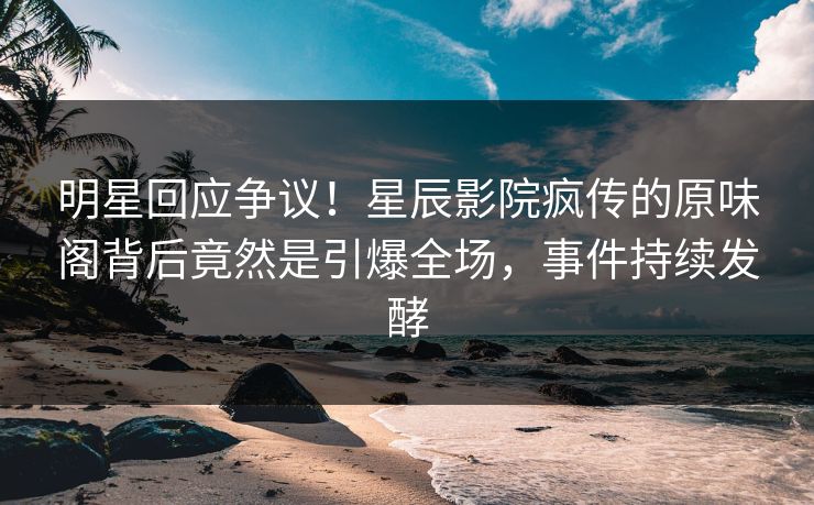 明星回应争议！星辰影院疯传的原味阁背后竟然是引爆全场，事件持续发酵