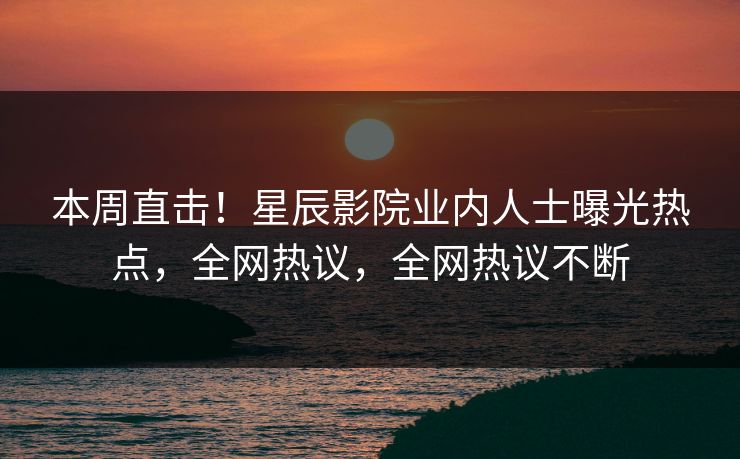 本周直击！星辰影院业内人士曝光热点，全网热议，全网热议不断