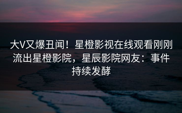 大V又爆丑闻！星橙影视在线观看刚刚流出星橙影院，星辰影院网友：事件持续发酵