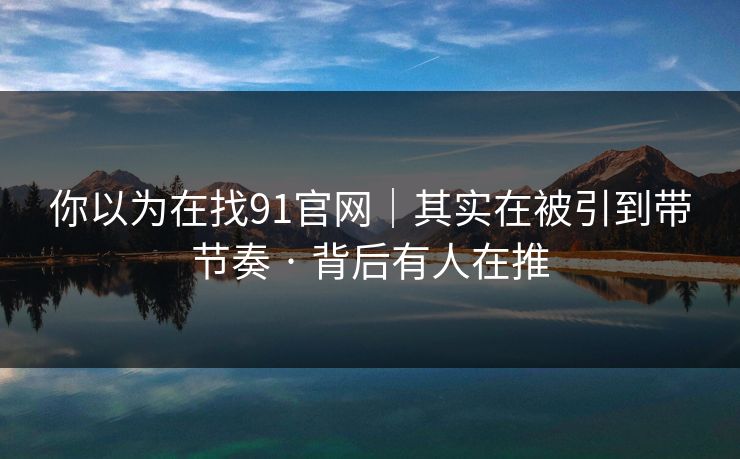你以为在找91官网｜其实在被引到带节奏 · 背后有人在推