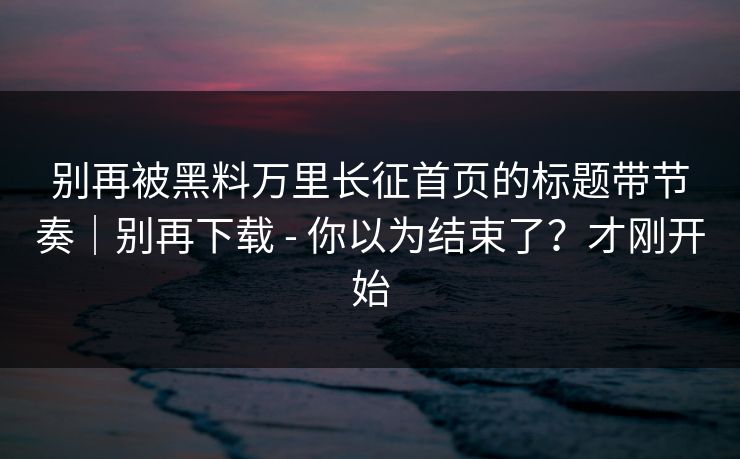别再被黑料万里长征首页的标题带节奏｜别再下载 - 你以为结束了？才刚开始