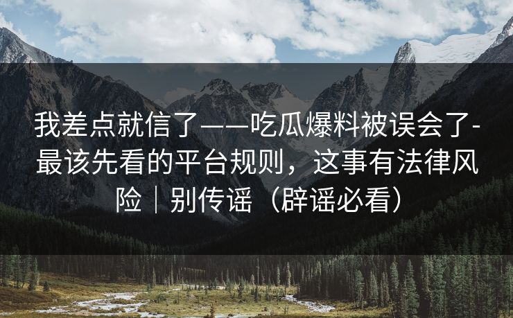 我差点就信了——吃瓜爆料被误会了-最该先看的平台规则，这事有法律风险｜别传谣（辟谣必看）