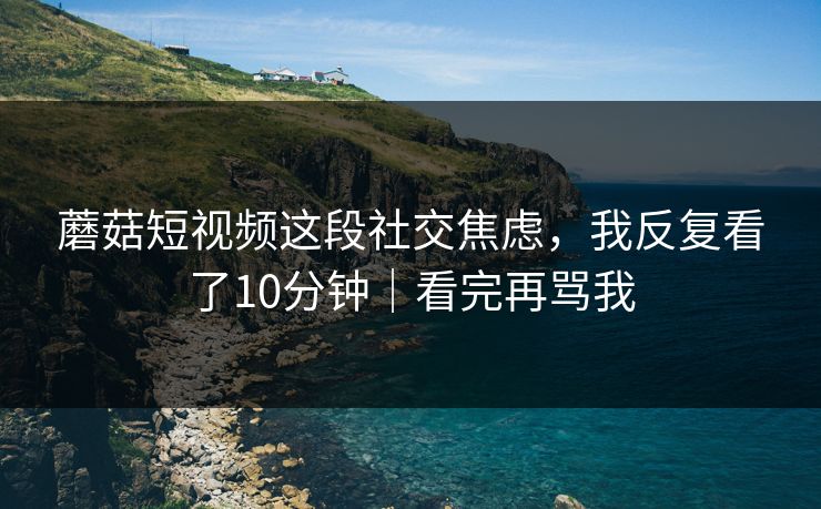 蘑菇短视频这段社交焦虑，我反复看了10分钟｜看完再骂我