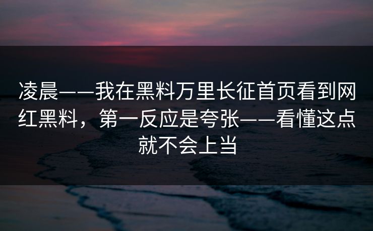 凌晨——我在黑料万里长征首页看到网红黑料，第一反应是夸张——看懂这点就不会上当