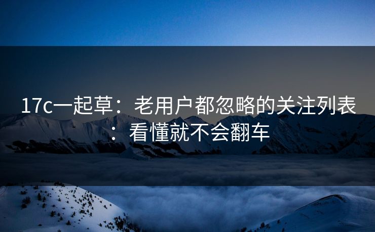 17c一起草：老用户都忽略的关注列表：看懂就不会翻车