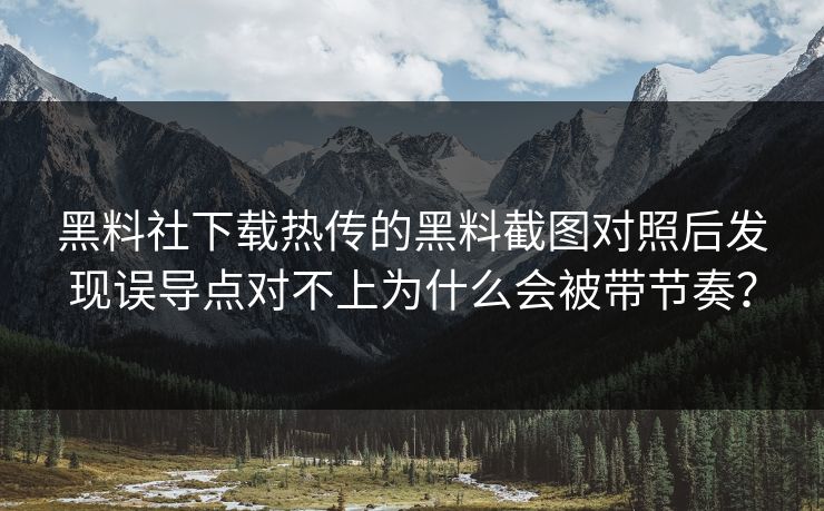 黑料社下载热传的黑料截图对照后发现误导点对不上为什么会被带节奏？