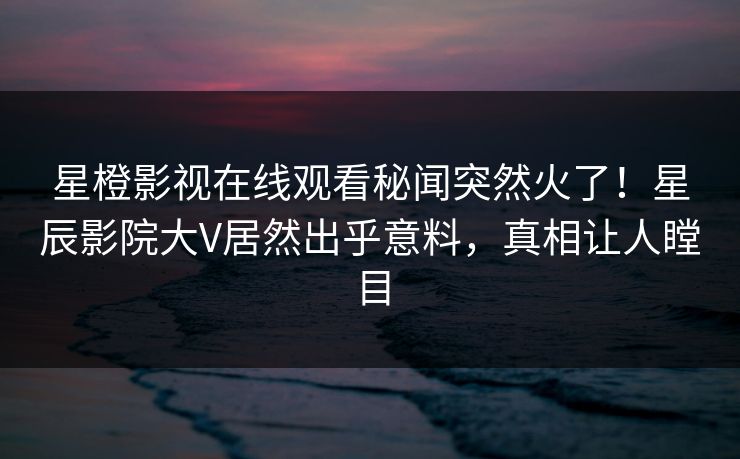 星橙影视在线观看秘闻突然火了!星辰影院大V居然出乎意料,真相让人瞠目