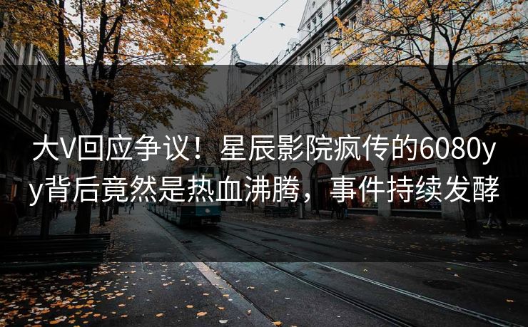 大V回应争议！星辰影院疯传的6080yy背后竟然是热血沸腾，事件持续发酵