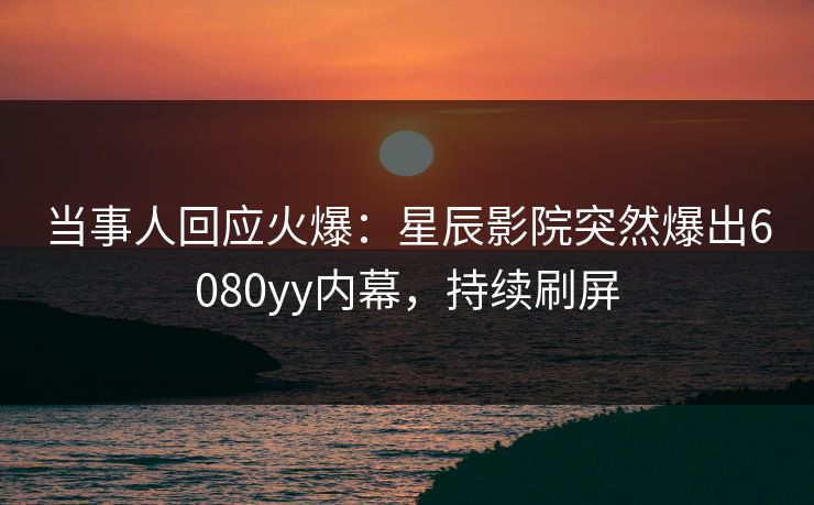 当事人回应火爆:星辰影院突然爆出6080yy内幕,持续刷屏