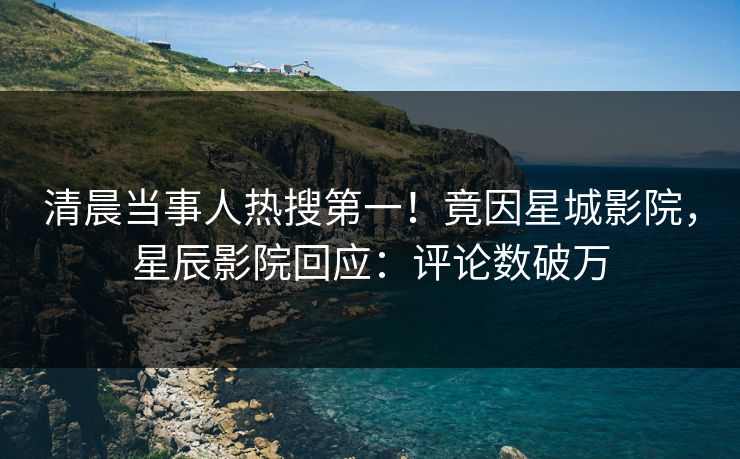 清晨当事人热搜第一!竟因星城影院,星辰影院回应:评论数破万