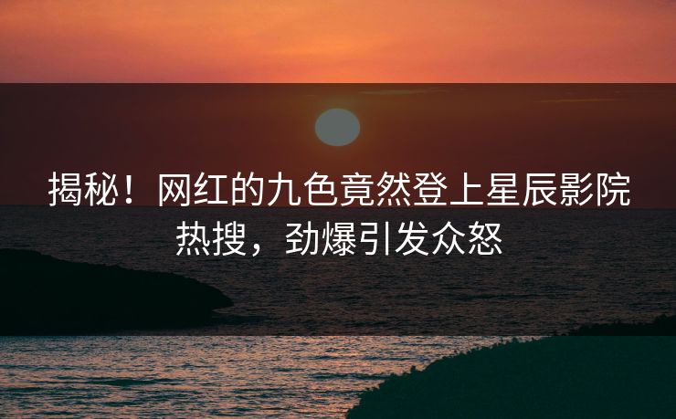 揭秘！网红的九色竟然登上星辰影院热搜，劲爆引发众怒