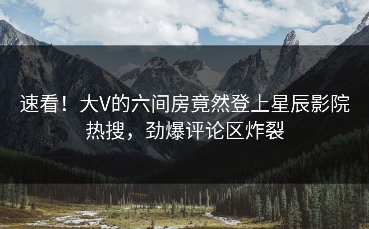速看!大V的六间房竟然登上星辰影院热搜,劲爆评论区炸裂