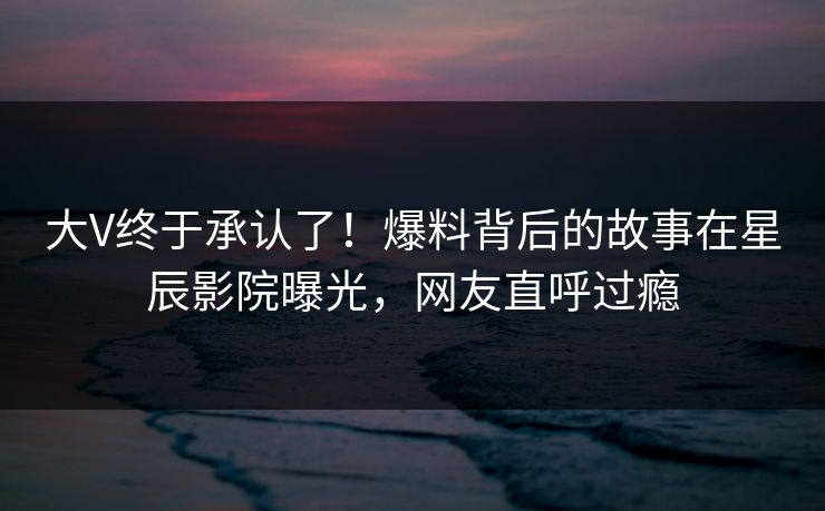 大V终于承认了！爆料背后的故事在星辰影院曝光，网友直呼过瘾