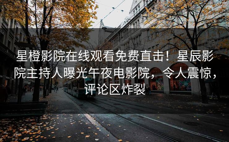 星橙影院在线观看免费直击!星辰影院主持人曝光午夜电影院,令人震惊,评论区炸裂
