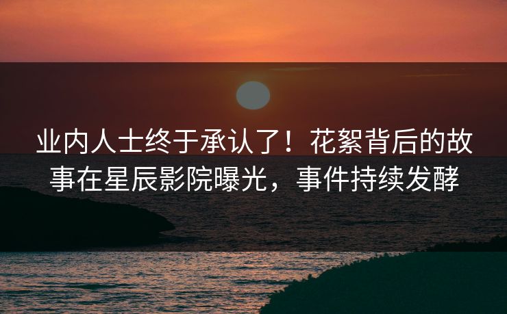 业内人士终于承认了！花絮背后的故事在星辰影院曝光，事件持续发酵