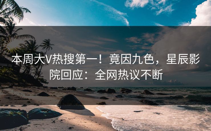 本周大V热搜第一！竟因九色，星辰影院回应：全网热议不断