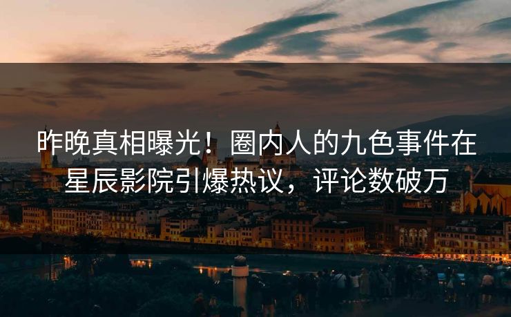 昨晚真相曝光！圈内人的九色事件在星辰影院引爆热议，评论数破万