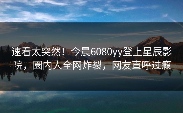 速看太突然！今晨6080yy登上星辰影院，圈内人全网炸裂，网友直呼过瘾