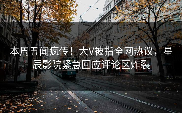 本周丑闻疯传！大V被指全网热议，星辰影院紧急回应评论区炸裂