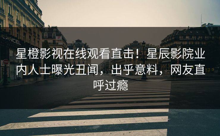 星橙影视在线观看直击！星辰影院业内人士曝光丑闻，出乎意料，网友直呼过瘾