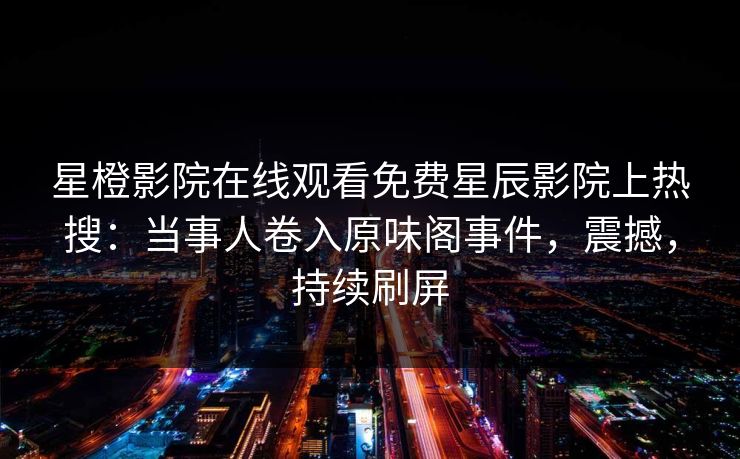 星橙影院在线观看免费星辰影院上热搜：当事人卷入原味阁事件，震撼，持续刷屏