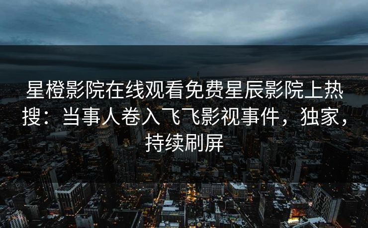星橙影院在线观看免费星辰影院上热搜：当事人卷入飞飞影视事件，独家，持续刷屏