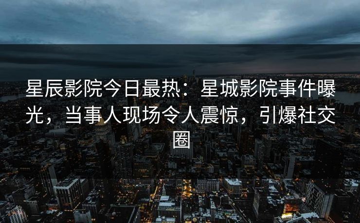 星辰影院今日最热：星城影院事件曝光，当事人现场令人震惊，引爆社交圈