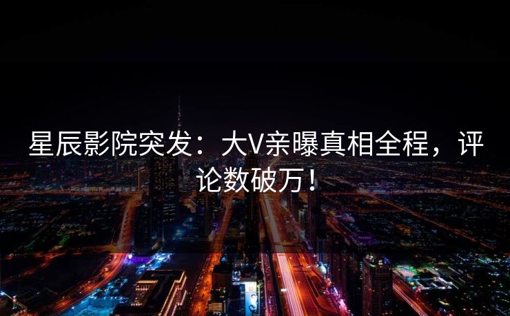 星辰影院突发：大V亲曝真相全程，评论数破万！