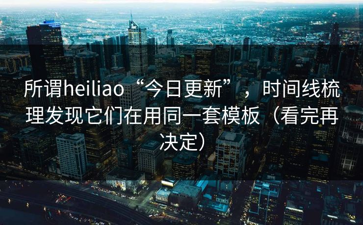 所谓heiliao“今日更新”，时间线梳理发现它们在用同一套模板（看完再决定）
