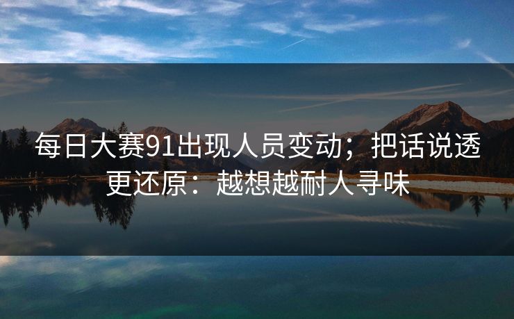 每日大赛91出现人员变动；把话说透更还原：越想越耐人寻味