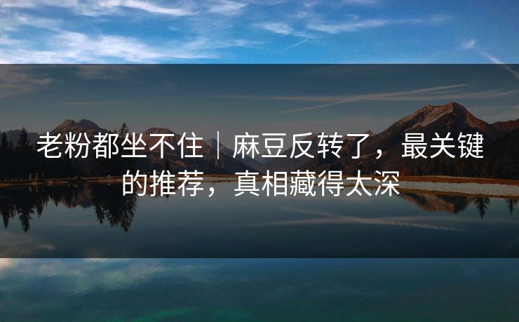 老粉都坐不住｜麻豆反转了，最关键的推荐，真相藏得太深