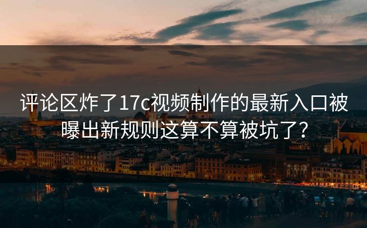 评论区炸了17c视频制作的最新入口被曝出新规则这算不算被坑了？